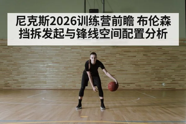 尼克斯2026训练营前瞻 布伦森挡拆发起与锋线空间配置分析