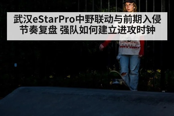 武汉eStarPro中野联动与前期入侵节奏复盘 强队如何建立进攻时钟